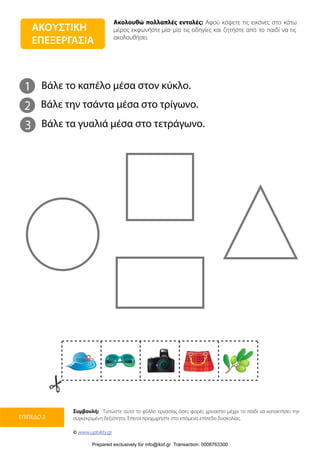 Ακολουθώ πολλαπλές εντολές: Αφού κόψετε τις εικόνες στο κάτω
μέρος εκφωνήστε μία-μία τις οδηγίες και ζητήστε από το παιδί να τις
ακολουθήσει.
Συμβουλή: Τυπώστε αυτό το φύλλο εργασίας όσες φορές χρειαστεί μέχρι το παιδί να κατακτήσει την
συγκεκριμένη δεξιότητα. Έπειτα προχωρήστε στο επόμενο επίπεδο δυσκολίας.
© www.upbility.gr
ΕΠΙΠΕΔΟ 2
ΑΚΟΥΣΤΙΚΗ
ΕΠΕΞΕΡΓΑΣΙΑ
1
2
Βάλε το καπέλο μέσα στον κύκλο.
Βάλε την τσάντα μέσα στο τρίγωνο.
3 Βάλε τα γυαλιά μέσα στο τετράγωνο.
Prepared exclusively for info@ikid.gr Transaction: 0008763300
 