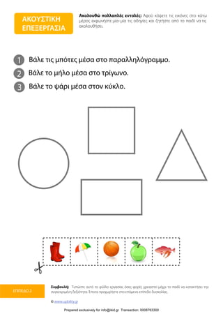 Ακολουθώ πολλαπλές εντολές: Αφού κόψετε τις εικόνες στο κάτω
μέρος εκφωνήστε μία-μία τις οδηγίες και ζητήστε από το παιδί να τις
ακολουθήσει.
Συμβουλή: Τυπώστε αυτό το φύλλο εργασίας όσες φορές χρειαστεί μέχρι το παιδί να κατακτήσει την
συγκεκριμένη δεξιότητα. Έπειτα προχωρήστε στο επόμενο επίπεδο δυσκολίας.
© www.upbility.gr
ΕΠΙΠΕΔΟ 2
ΑΚΟΥΣΤΙΚΗ
ΕΠΕΞΕΡΓΑΣΙΑ
1
2
Βάλε τις μπότες μέσα στο παραλληλόγραμμο.
Βάλε το μήλο μέσα στο τρίγωνο.
3 Βάλε το ψάρι μέσα στον κύκλο.
Prepared exclusively for info@ikid.gr Transaction: 0008763300
 