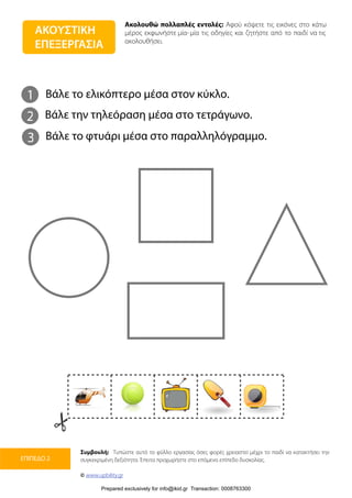 Ακολουθώ πολλαπλές εντολές: Αφού κόψετε τις εικόνες στο κάτω
μέρος εκφωνήστε μία-μία τις οδηγίες και ζητήστε από το παιδί να τις
ακολουθήσει.
Συμβουλή: Τυπώστε αυτό το φύλλο εργασίας όσες φορές χρειαστεί μέχρι το παιδί να κατακτήσει την
συγκεκριμένη δεξιότητα. Έπειτα προχωρήστε στο επόμενο επίπεδο δυσκολίας.
© www.upbility.gr
ΕΠΙΠΕΔΟ 2
ΑΚΟΥΣΤΙΚΗ
ΕΠΕΞΕΡΓΑΣΙΑ
1
2
Βάλε το ελικόπτερο μέσα στον κύκλο.
Βάλε την τηλεόραση μέσα στο τετράγωνο.
3 Βάλε το φτυάρι μέσα στο παραλληλόγραμμο.
Prepared exclusively for info@ikid.gr Transaction: 0008763300
 