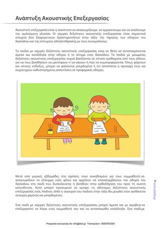 Ανάπτυξη Ακουστικής Επεξεργασίας
Ακουστική επεξεργασία είναι η ικανότητα να αναγνωρίζουμε, να ερμηνεύουμε και να αναλύουμε
την ομιλούμενη γλώσσα. Οι ισχυρές δεξιότητες ακουστικής επεξεργασίας είναι σημαντικά
στοιχεία δύο διαφορετικών δραστηριοτήτων στην τάξη: της τήρησης των οδηγιών του
δασκάλου και της επιτυχούς αλληλεπίδρασης με τους συνομηλίκους.
Τα παιδιά με ισχυρές δεξιότητες ακουστικής επεξεργασίας είναι σε θέση να ανταποκρίνονται
άμεσα και κατάλληλα στην οδηγία ή το αίτημα ενός δασκάλου. Τα παιδιά με μειωμένες
δεξιότητες ακουστικής επεξεργασίας συχνά βασίζονται σε οπτικά ερεθίσματα από τους άλλους
για να τους βοηθήσουν να μαντέψουν τι να κάνουν ή πώς να συμπεριφέρονται. Όπως ψάχνουν
για οπτικές ενδείξεις, μπορεί να φαίνονται μπερδεμένα ή ότι αποσπάται η προσοχή τους και
συχνά έχουν καθυστερημένες απαντήσεις σε προφορικές οδηγίες.
Μετά από μερικές εβδομάδες στο σχολείο, είναι συνηθισμένο για τους συμμαθητές να
αναγνωρίζουν το έλλειμμα ενός φίλου και αρχίζουν να επαναλαμβάνουν την οδηγία του
δασκάλου στο παιδί που δυσκολεύεται ή βοηθούν στην καθοδήγηση του προς τη σωστή
κατεύθυνση. Αυτό μπορεί προσωρινά να κρύψει τις αδύναμες δεξιότητες ακουστικής
επεξεργασίας ενός παιδιού, αλλά η σιγουριά του παιδιού στην τάξη θα μειωθεί όταν αισθάνεται
συνεχώς χαμένος και μπερδεμένος.
Ένα παιδί με ισχυρές δεξιότητες ακουστικής επεξεργασίας μπορεί άμεσα και με ακρίβεια να
επεξεργαστεί τα λόγια ενός συμμαθητή του και να ανταποκριθεί κατάλληλα. Ένα παιδί με
©www.upbility.gr
Prepared exclusively for info@ikid.gr Transaction: 0008763300
 