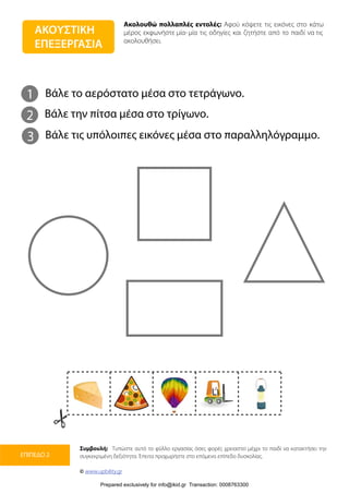 Ακολουθώ πολλαπλές εντολές: Αφού κόψετε τις εικόνες στο κάτω
μέρος εκφωνήστε μία-μία τις οδηγίες και ζητήστε από το παιδί να τις
ακολουθήσει.
Συμβουλή: Τυπώστε αυτό το φύλλο εργασίας όσες φορές χρειαστεί μέχρι το παιδί να κατακτήσει την
συγκεκριμένη δεξιότητα. Έπειτα προχωρήστε στο επόμενο επίπεδο δυσκολίας.
© www.upbility.gr
ΕΠΙΠΕΔΟ 2
ΑΚΟΥΣΤΙΚΗ
ΕΠΕΞΕΡΓΑΣΙΑ
1
2
Βάλε το αερόστατο μέσα στο τετράγωνο.
Βάλε την πίτσα μέσα στο τρίγωνο.
3 Βάλε τις υπόλοιπες εικόνες μέσα στο παραλληλόγραμμο.
Prepared exclusively for info@ikid.gr Transaction: 0008763300
 