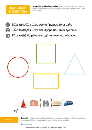 Ακολουθώ πολλαπλές εντολές: Αφού κόψετε τις εικόνες στο κάτω
μέρος εκφωνήστε μία-μία τις οδηγίες και ζητήστε από το παιδί να τις
ακολουθήσει.
Συμβουλή: Τυπώστε αυτό το φύλλο εργασίας όσες φορές χρειαστεί μέχρι το παιδί να κατακτήσει την
συγκεκριμένη δεξιότητα. Έπειτα προχωρήστε στο επόμενο επίπεδο δυσκολίας.
© www.upbility.gr
ΕΠΙΠΕΔΟ 2
ΑΚΟΥΣΤΙΚΗ
ΕΠΕΞΕΡΓΑΣΙΑ
1
2
Βάλε τα κυάλια μέσα στο σχήμα που είναι μπλε.
Βάλε τα σπίρτα μέσα στο σχήμα που είναι πράσινο.
3 Βάλε το βιβλίο μέσα στο σχήμα που είναι κόκκινο.
Prepared exclusively for info@ikid.gr Transaction: 0008763300
 