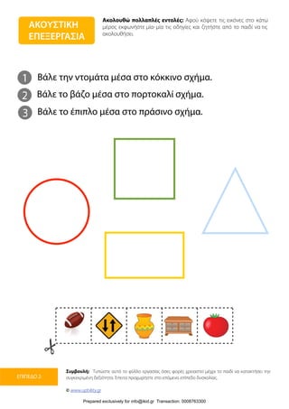 Ακολουθώ πολλαπλές εντολές: Αφού κόψετε τις εικόνες στο κάτω
μέρος εκφωνήστε μία-μία τις οδηγίες και ζητήστε από το παιδί να τις
ακολουθήσει.
Συμβουλή: Τυπώστε αυτό το φύλλο εργασίας όσες φορές χρειαστεί μέχρι το παιδί να κατακτήσει την
συγκεκριμένη δεξιότητα. Έπειτα προχωρήστε στο επόμενο επίπεδο δυσκολίας.
© www.upbility.gr
ΕΠΙΠΕΔΟ 2
ΑΚΟΥΣΤΙΚΗ
ΕΠΕΞΕΡΓΑΣΙΑ
1
2
Βάλε την ντομάτα μέσα στο κόκκινο σχήμα.
Βάλε το βάζο μέσα στο πορτοκαλί σχήμα.
3 Βάλε το έπιπλο μέσα στο πράσινο σχήμα.
Prepared exclusively for info@ikid.gr Transaction: 0008763300
 