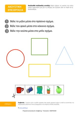 Ακολουθώ πολλαπλές εντολές: Αφού κόψετε τις εικόνες στο κάτω
μέρος εκφωνήστε μία-μία τις οδηγίες και ζητήστε από το παιδί να τις
ακολουθήσει.
Συμβουλή: Τυπώστε αυτό το φύλλο εργασίας όσες φορές χρειαστεί μέχρι το παιδί να κατακτήσει την
συγκεκριμένη δεξιότητα. Έπειτα προχωρήστε στο επόμενο επίπεδο δυσκολίας.
© www.upbility.gr
ΕΠΙΠΕΔΟ 2
ΑΚΟΥΣΤΙΚΗ
ΕΠΕΞΕΡΓΑΣΙΑ
1
2
Βάλε το μήλο μέσα στο πράσινο σχήμα.
Βάλε τον φακό μέσα στο κόκκινο σχήμα.
3 Βάλε την κούπα μέσα στο μπλε σχήμα.
Prepared exclusively for info@ikid.gr Transaction: 0008763300
 