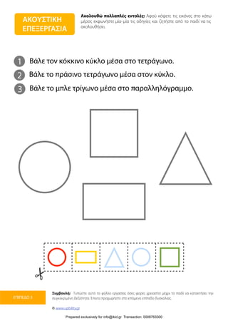 Ακολουθώ πολλαπλές εντολές: Αφού κόψετε τις εικόνες στο κάτω
μέρος εκφωνήστε μία-μία τις οδηγίες και ζητήστε από το παιδί να τις
ακολουθήσει.
Συμβουλή: Τυπώστε αυτό το φύλλο εργασίας όσες φορές χρειαστεί μέχρι το παιδί να κατακτήσει την
συγκεκριμένη δεξιότητα. Έπειτα προχωρήστε στο επόμενο επίπεδο δυσκολίας.
© www.upbility.gr
ΕΠΙΠΕΔΟ 3
ΑΚΟΥΣΤΙΚΗ
ΕΠΕΞΕΡΓΑΣΙΑ
1
2
Βάλε τον κόκκινο κύκλο μέσα στο τετράγωνο.
Βάλε το πράσινο τετράγωνο μέσα στον κύκλο.
3 Βάλε το μπλε τρίγωνο μέσα στο παραλληλόγραμμο.
Prepared exclusively for info@ikid.gr Transaction: 0008763300
 