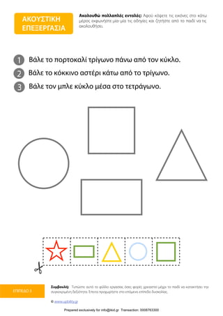 Ακολουθώ πολλαπλές εντολές: Αφού κόψετε τις εικόνες στο κάτω
μέρος εκφωνήστε μία-μία τις οδηγίες και ζητήστε από το παιδί να τις
ακολουθήσει.
Συμβουλή: Τυπώστε αυτό το φύλλο εργασίας όσες φορές χρειαστεί μέχρι το παιδί να κατακτήσει την
συγκεκριμένη δεξιότητα. Έπειτα προχωρήστε στο επόμενο επίπεδο δυσκολίας.
© www.upbility.gr
ΕΠΙΠΕΔΟ 3
ΑΚΟΥΣΤΙΚΗ
ΕΠΕΞΕΡΓΑΣΙΑ
1
2
Βάλε το πορτοκαλί τρίγωνο πάνω από τον κύκλο.
Βάλε το κόκκινο αστέρι κάτω από το τρίγωνο.
3 Βάλε τον μπλε κύκλο μέσα στο τετράγωνο.
Prepared exclusively for info@ikid.gr Transaction: 0008763300
 
