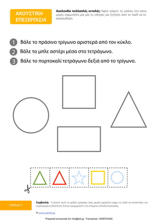 Ακολουθώ πολλαπλές εντολές: Αφού κόψετε τις εικόνες στο κάτω
μέρος εκφωνήστε μία-μία τις οδηγίες και ζητήστε από το παιδί να τις
ακολουθήσει.
Συμβουλή: Τυπώστε αυτό το φύλλο εργασίας όσες φορές χρειαστεί μέχρι το παιδί να κατακτήσει την
συγκεκριμένη δεξιότητα. Έπειτα προχωρήστε στο επόμενο επίπεδο δυσκολίας.
© www.upbility.gr
ΕΠΙΠΕΔΟ 3
ΑΚΟΥΣΤΙΚΗ
ΕΠΕΞΕΡΓΑΣΙΑ
1
2
Βάλε το πράσινο τρίγωνο αριστερά από τον κύκλο.
Βάλε το μπλε αστέρι μέσα στο τετράγωνο.
3 Βάλε το πορτοκαλί τετράγωνο δεξιά από το τρίγωνο.
Prepared exclusively for info@ikid.gr Transaction: 0008763300
 