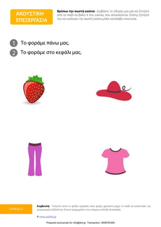 Βρίσκω την σωστή εικόνα: Διαβάστε τις οδηγίες μια-μία και ζητήστε
από το παιδί να βάλει Χ στις εικόνες που αποκλείονται. Επίσης ζητήστε
του να κυκλώσει την σωστή εικόνα μόλις καταλάβει ποια είναι.
Συμβουλή: Τυπώστε αυτό το φύλλο εργασίας όσες φορές χρειαστεί μέχρι το παιδί να κατακτήσει την
συγκεκριμένη δεξιότητα. Έπειτα προχωρήστε στο επόμενο επίπεδο δυσκολίας.
© www.upbility.gr
ΕΠΙΠΕΔΟ 2
1
2
Το φοράμε πάνω μας.
Το φοράμε στο κεφάλι μας.
ΑΚΟΥΣΤΙΚΗ
ΕΠΕΞΕΡΓΑΣΙΑ
Prepared exclusively for info@ikid.gr Transaction: 0008763300
 