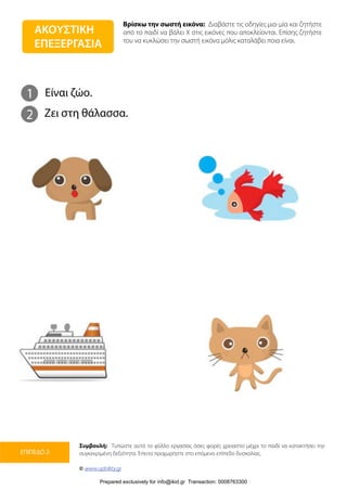 Βρίσκω την σωστή εικόνα: Διαβάστε τις οδηγίες μια-μία και ζητήστε
από το παιδί να βάλει Χ στις εικόνες που αποκλείονται. Επίσης ζητήστε
του να κυκλώσει την σωστή εικόνα μόλις καταλάβει ποια είναι.
Συμβουλή: Τυπώστε αυτό το φύλλο εργασίας όσες φορές χρειαστεί μέχρι το παιδί να κατακτήσει την
συγκεκριμένη δεξιότητα. Έπειτα προχωρήστε στο επόμενο επίπεδο δυσκολίας.
© www.upbility.gr
ΕΠΙΠΕΔΟ 2
1
2
Είναι ζώο.
Ζει στη θάλασσα.
ΑΚΟΥΣΤΙΚΗ
ΕΠΕΞΕΡΓΑΣΙΑ
Prepared exclusively for info@ikid.gr Transaction: 0008763300
 