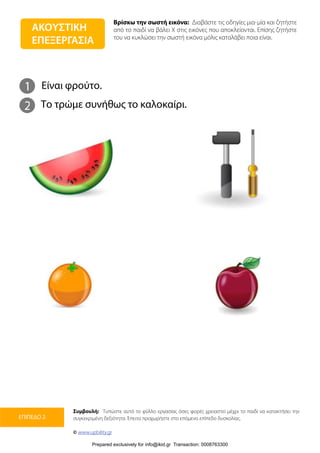 Βρίσκω την σωστή εικόνα: Διαβάστε τις οδηγίες μια-μία και ζητήστε
από το παιδί να βάλει Χ στις εικόνες που αποκλείονται. Επίσης ζητήστε
του να κυκλώσει την σωστή εικόνα μόλις καταλάβει ποια είναι.
Συμβουλή: Τυπώστε αυτό το φύλλο εργασίας όσες φορές χρειαστεί μέχρι το παιδί να κατακτήσει την
συγκεκριμένη δεξιότητα. Έπειτα προχωρήστε στο επόμενο επίπεδο δυσκολίας.
© www.upbility.gr
ΕΠΙΠΕΔΟ 2
1
2
Είναι φρούτο.
Το τρώμε συνήθως το καλοκαίρι.
ΑΚΟΥΣΤΙΚΗ
ΕΠΕΞΕΡΓΑΣΙΑ
Prepared exclusively for info@ikid.gr Transaction: 0008763300
 