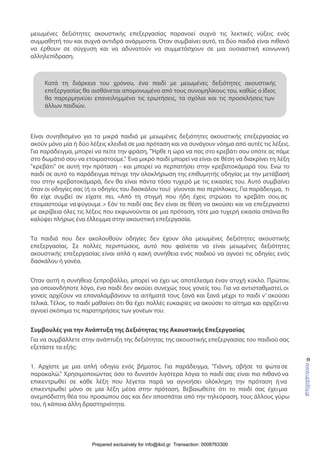 μειωμένες δεξιότητες ακουστικής επεξεργασίας παρανοεί συχνά τις λεκτικές νύξεις ενός
συμμαθητή του και συχνά αντιδρά ανάρμοστα. Όταν συμβαίνει αυτό, τα δύο παιδιά είναι πιθανό
να έρθουν σε σύγχυση και να αδυνατούν να συμμετάσχουν σε μια ουσιαστική κοινωνική
αλληλεπίδραση.
Είναι συνηθισμένο για τα μικρά παιδιά με μειωμένες δεξιότητες ακουστικής επεξεργασίας να
ακούν μόνο μία ή δύο λέξεις κλειδιά σε μια πρόταση και να συνάγουν νόημα από αυτές τις λέξεις.
Για παράδειγμα, μπορεί να πείτε την φράση, "Ήρθε η ώρα να πας στο κρεβάτι σου οπότε ας πάμε
στο δωμάτιό σου να ετοιμαστούμε." Ένα μικρό παιδί μπορεί να είναι σε θέση να διακρίνει τη λέξη
"κρεβάτι" σε αυτή την πρόταση - και μπορεί να περπατήσει στην κρεβατοκάμαρά του. Ενώ το
παιδί σε αυτό το παράδειγμα πέτυχε την ολοκλήρωση της επιθυμητής οδηγίας με την μετάβασή
του στην κρεβατοκάμαρά, δεν θα είναι πάντα τόσο τυχερό με τις εικασίες του. Αυτό συμβαίνει
όταν οι οδηγίες σας (ή οι οδηγίες του δασκάλου του) γίνονται πιο περίπλοκες. Για παράδειγμα, τι
θα είχε συμβεί αν είχατε πει, «Από τη στιγμή που ήδη έχεις στρώσει το κρεβάτι σου,ας
ετοιμαστούμε ναφύγουμε.» Εάν το παιδί σας δεν είναι σε θέση να ακούσει και να επεξεργαστεί
με ακρίβεια όλες τις λέξεις που εκφωνούνται σε μια πρόταση, τότε μια τυχερή εικασία σπάνια θα
καλύψει πλήρως ένα έλλειμμα στην ακουστική επεξεργασία.
Τα παιδιά που δεν ακολουθούν οδηγίες δεν έχουν όλα μειωμένες δεξιότητες ακουστικής
επεξεργασίας. Σε πολλές περιπτώσεις, αυτό που φαίνεται να είναι μειωμένες δεξιότητες
ακουστικής επεξεργασίας είναι απλά η κακή συνήθεια ενός παιδιού να αγνοεί τις οδηγίες ενός
δασκάλου ή γονέα.
Όταν αυτή η συνήθεια ξεπροβάλλει, μπορεί να έχει ως αποτέλεσμα έναν ατυχή κύκλο. Πρώτον,
για οποιονδήποτε λόγο, ένα παιδί δεν ακούει συνεχώς τους γονείς του. Για να αντισταθμιστεί,οι
γονείς αρχίζουν να επαναλαμβάνουν τα αιτήματά τους ξανά και ξανά μέχρι το παιδί ν’ ακούσει
τελικά. Τέλος, το παιδί μαθαίνει ότι θα έχει πολλές ευκαιρίες να ακούσει το αίτημα και αρχίζεινα
αγνοεί σκόπιμα τις παρατηρήσεις των γονέων του.
Συμβουλές για την Ανάπτυξη της Δεξιότητας της Ακουστικής Επεξεργασίας
Για να συμβάλλετε στην ανάπτυξη της δεξιότητας της ακουστικής επεξεργασίας του παιδιού σας
εξετάστε τα εξής:
1. Αρχίστε με μια απλή οδηγία ενός βήματος. Για παράδειγμα, "Γιάννη, σβήσε τα φώτα σε
παρακαλώ." Χρησιμοποιώντας όσο το δυνατόν λιγότερα λόγια το παιδί σας είναι πιο πιθανό να
επικεντρωθεί σε κάθε λέξη που λέγεται παρά να αγνοήσει ολόκληρη την πρόταση ήνα
επικεντρωθεί μόνο σε μία λέξη μέσα στην πρόταση. Βεβαιωθείτε ότι το παιδί σας έχειμια
ανεμπόδιστη θέα του προσώπου σας και δεν αποσπάται από την τηλεόραση, τους άλλους γύρω
του, ή κάποια άλλη δραστηριότητα.
©www.upbility.gr
Κατά τη διάρκεια του χρόνου, ένα παιδί με μειωμένες δεξιότητες ακουστικής
επεξεργασίας θα αισθάνεται απομονωμένο από τους συνομηλίκους του, καθώς ο ίδιος
θα παρερμηνεύει επανειλημμένα τις ερωτήσεις, τα σχόλια και τις προσκλήσεις των
άλλων παιδιών.
Prepared exclusively for info@ikid.gr Transaction: 0008763300
 