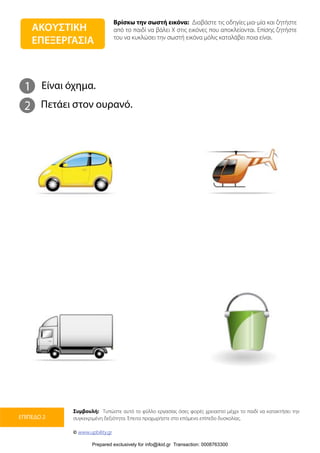 Βρίσκω την σωστή εικόνα: Διαβάστε τις οδηγίες μια-μία και ζητήστε
από το παιδί να βάλει Χ στις εικόνες που αποκλείονται. Επίσης ζητήστε
του να κυκλώσει την σωστή εικόνα μόλις καταλάβει ποια είναι.
Συμβουλή: Τυπώστε αυτό το φύλλο εργασίας όσες φορές χρειαστεί μέχρι το παιδί να κατακτήσει την
συγκεκριμένη δεξιότητα. Έπειτα προχωρήστε στο επόμενο επίπεδο δυσκολίας.
© www.upbility.gr
ΕΠΙΠΕΔΟ 2
1
2
Είναι όχημα.
Πετάει στον ουρανό.
ΑΚΟΥΣΤΙΚΗ
ΕΠΕΞΕΡΓΑΣΙΑ
Prepared exclusively for info@ikid.gr Transaction: 0008763300
 