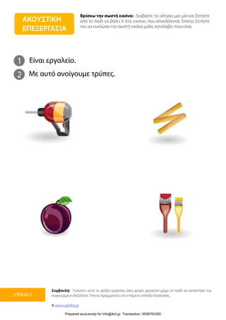 Βρίσκω την σωστή εικόνα: Διαβάστε τις οδηγίες μια-μία και ζητήστε
από το παιδί να βάλει Χ στις εικόνες που αποκλείονται. Επίσης ζητήστε
του να κυκλώσει την σωστή εικόνα μόλις καταλάβει ποια είναι.
Συμβουλή: Τυπώστε αυτό το φύλλο εργασίας όσες φορές χρειαστεί μέχρι το παιδί να κατακτήσει την
συγκεκριμένη δεξιότητα. Έπειτα προχωρήστε στο επόμενο επίπεδο δυσκολίας.
© www.upbility.gr
ΕΠΙΠΕΔΟ 2
1
2
Είναι εργαλείο.
Με αυτό ανοίγουμε τρύπες.
ΑΚΟΥΣΤΙΚΗ
ΕΠΕΞΕΡΓΑΣΙΑ
Prepared exclusively for info@ikid.gr Transaction: 0008763300
 