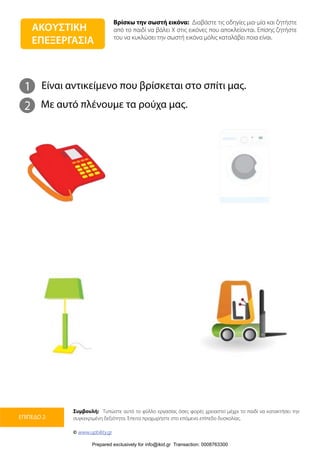 Βρίσκω την σωστή εικόνα: Διαβάστε τις οδηγίες μια-μία και ζητήστε
από το παιδί να βάλει Χ στις εικόνες που αποκλείονται. Επίσης ζητήστε
του να κυκλώσει την σωστή εικόνα μόλις καταλάβει ποια είναι.
Συμβουλή: Τυπώστε αυτό το φύλλο εργασίας όσες φορές χρειαστεί μέχρι το παιδί να κατακτήσει την
συγκεκριμένη δεξιότητα. Έπειτα προχωρήστε στο επόμενο επίπεδο δυσκολίας.
© www.upbility.gr
ΕΠΙΠΕΔΟ 2
1
2
Είναι αντικείμενο που βρίσκεται στο σπίτι μας.
Με αυτό πλένουμε τα ρούχα μας.
ΑΚΟΥΣΤΙΚΗ
ΕΠΕΞΕΡΓΑΣΙΑ
Prepared exclusively for info@ikid.gr Transaction: 0008763300
 