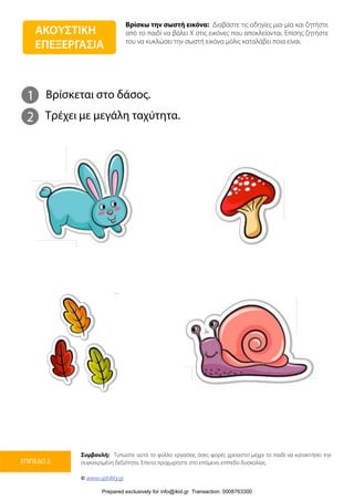 Βρίσκω την σωστή εικόνα: Διαβάστε τις οδηγίες μια-μία και ζητήστε
από το παιδί να βάλει Χ στις εικόνες που αποκλείονται. Επίσης ζητήστε
του να κυκλώσει την σωστή εικόνα μόλις καταλάβει ποια είναι.
Συμβουλή: Τυπώστε αυτό το φύλλο εργασίας όσες φορές χρειαστεί μέχρι το παιδί να κατακτήσει την
συγκεκριμένη δεξιότητα. Έπειτα προχωρήστε στο επόμενο επίπεδο δυσκολίας.
© www.upbility.gr
ΕΠΙΠΕΔΟ 2
1
2
Βρίσκεται στο δάσος.
Τρέχει με μεγάλη ταχύτητα.
ΑΚΟΥΣΤΙΚΗ
ΕΠΕΞΕΡΓΑΣΙΑ
Prepared exclusively for info@ikid.gr Transaction: 0008763300
 