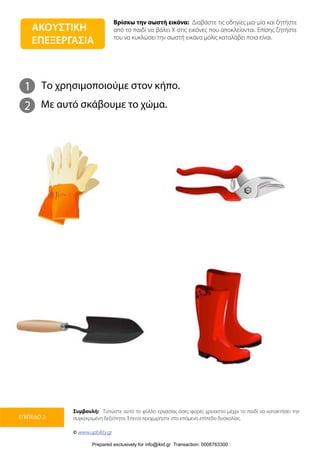 Βρίσκω την σωστή εικόνα: Διαβάστε τις οδηγίες μια-μία και ζητήστε
από το παιδί να βάλει Χ στις εικόνες που αποκλείονται. Επίσης ζητήστε
του να κυκλώσει την σωστή εικόνα μόλις καταλάβει ποια είναι.
Συμβουλή: Τυπώστε αυτό το φύλλο εργασίας όσες φορές χρειαστεί μέχρι το παιδί να κατακτήσει την
συγκεκριμένη δεξιότητα. Έπειτα προχωρήστε στο επόμενο επίπεδο δυσκολίας.
© www.upbility.gr
ΕΠΙΠΕΔΟ 2
1
2
Το χρησιμοποιούμε στον κήπο.
Με αυτό σκάβουμε το χώμα.
ΑΚΟΥΣΤΙΚΗ
ΕΠΕΞΕΡΓΑΣΙΑ
Prepared exclusively for info@ikid.gr Transaction: 0008763300
 