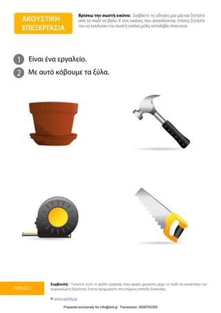 Βρίσκω την σωστή εικόνα: Διαβάστε τις οδηγίες μια-μία και ζητήστε
από το παιδί να βάλει Χ στις εικόνες που αποκλείονται. Επίσης ζητήστε
του να κυκλώσει την σωστή εικόνα μόλις καταλάβει ποια είναι.
Συμβουλή: Τυπώστε αυτό το φύλλο εργασίας όσες φορές χρειαστεί μέχρι το παιδί να κατακτήσει την
συγκεκριμένη δεξιότητα. Έπειτα προχωρήστε στο επόμενο επίπεδο δυσκολίας.
© www.upbility.gr
ΕΠΙΠΕΔΟ 2
1
2
Είναι ένα εργαλείο.
Με αυτό κόβουμε τα ξύλα.
ΑΚΟΥΣΤΙΚΗ
ΕΠΕΞΕΡΓΑΣΙΑ
Prepared exclusively for info@ikid.gr Transaction: 0008763300
 