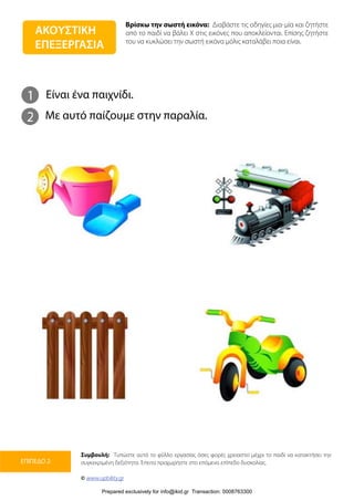 Βρίσκω την σωστή εικόνα: Διαβάστε τις οδηγίες μια-μία και ζητήστε
από το παιδί να βάλει Χ στις εικόνες που αποκλείονται. Επίσης ζητήστε
του να κυκλώσει την σωστή εικόνα μόλις καταλάβει ποια είναι.
Συμβουλή: Τυπώστε αυτό το φύλλο εργασίας όσες φορές χρειαστεί μέχρι το παιδί να κατακτήσει την
συγκεκριμένη δεξιότητα. Έπειτα προχωρήστε στο επόμενο επίπεδο δυσκολίας.
© www.upbility.gr
ΕΠΙΠΕΔΟ 2
1
2
Είναι ένα παιχνίδι.
Με αυτό παίζουμε στην παραλία.
ΑΚΟΥΣΤΙΚΗ
ΕΠΕΞΕΡΓΑΣΙΑ
Prepared exclusively for info@ikid.gr Transaction: 0008763300
 