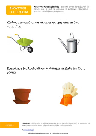 Ακολουθώ σύνθετες οδηγίες: Διαβάστε δυνατά την εκφώνηση και
ζητήστε από το παιδί να εκτελέσει τις αντίστοιχες ενέργειες. Εάν
χρειαστεί επαναλάβετε την εκφώνηση.
Συμβουλή: Τυπώστε αυτό το φύλλο εργασίας όσες φορές χρειαστεί μέχρι το παιδί να κατακτήσει την
συγκεκριμένη δεξιότητα. Έπειτα προχωρήστε στο επόμενο επίπεδο δυσκολίας.
© www.upbility.gr
ΕΠΙΠΕΔΟ 3
Κύκλωσε το καρότσι και κάνε μια γραμμή κάτω από το
ποτιστήρι.
Ζωγράφισε ένα λουλούδι στην γλάστρα και βάλε ένα Χ στα
γάντια.
ΑΚΟΥΣΤΙΚΗ
ΕΠΕΞΕΡΓΑΣΙΑ
Prepared exclusively for info@ikid.gr Transaction: 0008763300
 