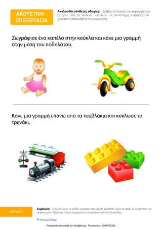 Ακολουθώ σύνθετες οδηγίες: Διαβάστε δυνατά την εκφώνηση και
ζητήστε από το παιδί να εκτελέσει τις αντίστοιχες ενέργειες. Εάν
χρειαστεί επαναλάβετε την εκφώνηση.
Συμβουλή: Τυπώστε αυτό το φύλλο εργασίας όσες φορές χρειαστεί μέχρι το παιδί να κατακτήσει την
συγκεκριμένη δεξιότητα. Έπειτα προχωρήστε στο επόμενο επίπεδο δυσκολίας.
© www.upbility.gr
ΕΠΙΠΕΔΟ 3
Ζωγράφισε ένα καπέλο στην κούκλα και κάνε μια γραμμή
στην μέση του ποδηλάτου.
Κάνε μια γραμμή επάνω από τα τουβλάκια και κύκλωσε το
τρενάκι.
ΑΚΟΥΣΤΙΚΗ
ΕΠΕΞΕΡΓΑΣΙΑ
Prepared exclusively for info@ikid.gr Transaction: 0008763300
 