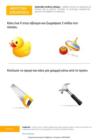 Ακολουθώ σύνθετες οδηγίες: Διαβάστε δυνατά την εκφώνηση και
ζητήστε από το παιδί να εκτελέσει τις αντίστοιχες ενέργειες. Εάν
χρειαστεί επαναλάβετε την εκφώνηση.
Συμβουλή: Τυπώστε αυτό το φύλλο εργασίας όσες φορές χρειαστεί μέχρι το παιδί να κατακτήσει την
συγκεκριμένη δεξιότητα. Έπειτα προχωρήστε στο επόμενο επίπεδο δυσκολίας.
© www.upbility.gr
ΕΠΙΠΕΔΟ 3
Κάνε ένα Χ στην σβούρα και ζωγράφισε 2 πόδια στο
παπάκι.
Κύκλωσε το σφυρί και κάνε μία γραμμή κάτω από το πριόνι.
ΑΚΟΥΣΤΙΚΗ
ΕΠΕΞΕΡΓΑΣΙΑ
Prepared exclusively for info@ikid.gr Transaction: 0008763300
 