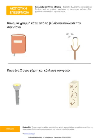 Ακολουθώ σύνθετες οδηγίες: Διαβάστε δυνατά την εκφώνηση και
ζητήστε από το παιδί να εκτελέσει τις αντίστοιχες ενέργειες. Εάν
χρειαστεί επαναλάβετε την εκφώνηση.
Συμβουλή: Τυπώστε αυτό το φύλλο εργασίας όσες φορές χρειαστεί μέχρι το παιδί να κατακτήσει την
συγκεκριμένη δεξιότητα. Έπειτα προχωρήστε στο επόμενο επίπεδο δυσκολίας.
© www.upbility.gr
ΕΠΙΠΕΔΟ 3
Κάνε μία γραμμή κάτω από το βιβλίο και κύκλωσε την
σφεντόνα.
Κάνε ένα Χ στον χάρτη και κύκλωσε τον φακό.
ΑΚΟΥΣΤΙΚΗ
ΕΠΕΞΕΡΓΑΣΙΑ
Prepared exclusively for info@ikid.gr Transaction: 0008763300
 