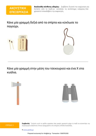 Ακολουθώ σύνθετες οδηγίες: Διαβάστε δυνατά την εκφώνηση και
ζητήστε από το παιδί να εκτελέσει τις αντίστοιχες ενέργειες. Εάν
χρειαστεί επαναλάβετε την εκφώνηση.
Συμβουλή: Τυπώστε αυτό το φύλλο εργασίας όσες φορές χρειαστεί μέχρι το παιδί να κατακτήσει την
συγκεκριμένη δεξιότητα. Έπειτα προχωρήστε στο επόμενο επίπεδο δυσκολίας.
© www.upbility.gr
ΕΠΙΠΕΔΟ 3
Κάνε μία γραμμή δεξιά από τα σπίρτα και κύκλωσε το
παγούρι.
Κάνε μία γραμμή στην μέση του τσεκουριού και ένα Χ στα
κυάλια.
ΑΚΟΥΣΤΙΚΗ
ΕΠΕΞΕΡΓΑΣΙΑ
Prepared exclusively for info@ikid.gr Transaction: 0008763300
 