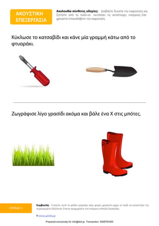 Ακολουθώ σύνθετες οδηγίες: Διαβάστε δυνατά την εκφώνηση και
ζητήστε από το παιδί να εκτελέσει τις αντίστοιχες ενέργειες. Εάν
χρειαστεί επαναλάβετε την εκφώνηση.
Συμβουλή: Τυπώστε αυτό το φύλλο εργασίας όσες φορές χρειαστεί μέχρι το παιδί να κατακτήσει την
συγκεκριμένη δεξιότητα. Έπειτα προχωρήστε στο επόμενο επίπεδο δυσκολίας.
© www.upbility.gr
ΕΠΙΠΕΔΟ 3
Κύκλωσε το κατσαβίδι και κάνε μία γραμμή κάτω από το
φτυαράκι.
Ζωγράφισε λίγο γρασίδι ακόμα και βάλε ένα Χ στις μπότες.
ΑΚΟΥΣΤΙΚΗ
ΕΠΕΞΕΡΓΑΣΙΑ
Prepared exclusively for info@ikid.gr Transaction: 0008763300
 