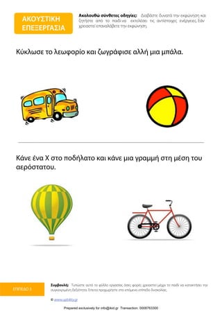 Ακολουθώ σύνθετες οδηγίες: Διαβάστε δυνατά την εκφώνηση και
ζητήστε από το παιδί να εκτελέσει τις αντίστοιχες ενέργειες. Εάν
χρειαστεί επαναλάβετε την εκφώνηση.
Συμβουλή: Τυπώστε αυτό το φύλλο εργασίας όσες φορές χρειαστεί μέχρι το παιδί να κατακτήσει την
συγκεκριμένη δεξιότητα. Έπειτα προχωρήστε στο επόμενο επίπεδο δυσκολίας.
© www.upbility.gr
ΕΠΙΠΕΔΟ 3
Κύκλωσε το λεωφορίο και ζωγράφισε αλλή μια μπάλα.
Κάνε ένα Χ στο ποδήλατο και κάνε μια γραμμή στη μέση του
αερόστατου.
ΑΚΟΥΣΤΙΚΗ
ΕΠΕΞΕΡΓΑΣΙΑ
Prepared exclusively for info@ikid.gr Transaction: 0008763300
 