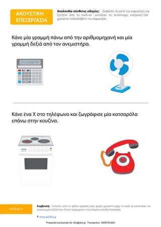 Ακολουθώ σύνθετες οδηγίες: Διαβάστε δυνατά την εκφώνηση και
ζητήστε από το παιδί να εκτελέσει τις αντίστοιχες ενέργειες. Εάν
χρειαστεί επαναλάβετε την εκφώνηση.
Συμβουλή: Τυπώστε αυτό το φύλλο εργασίας όσες φορές χρειαστεί μέχρι το παιδί να κατακτήσει την
συγκεκριμένη δεξιότητα. Έπειτα προχωρήστε στο επόμενο επίπεδο δυσκολίας.
© www.upbility.gr
ΕΠΙΠΕΔΟ 3
Κάνε μία γραμμή πάνω από την αριθμομηχανή και μία
γραμμή δεξιά από τον ανεμιστήρα.
Κάνε ένα Χ στο τηλέφωνο και ζωγράφισε μία κατσαρόλα
επάνω στην κουζίνα.
ΑΚΟΥΣΤΙΚΗ
ΕΠΕΞΕΡΓΑΣΙΑ
Prepared exclusively for info@ikid.gr Transaction: 0008763300
 