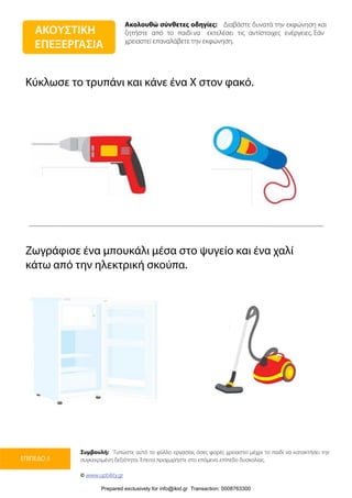Ακολουθώ σύνθετες οδηγίες: Διαβάστε δυνατά την εκφώνηση και
ζητήστε από το παιδί να εκτελέσει τις αντίστοιχες ενέργειες. Εάν
χρειαστεί επαναλάβετε την εκφώνηση.
Συμβουλή: Τυπώστε αυτό το φύλλο εργασίας όσες φορές χρειαστεί μέχρι το παιδί να κατακτήσει την
συγκεκριμένη δεξιότητα. Έπειτα προχωρήστε στο επόμενο επίπεδο δυσκολίας.
© www.upbility.gr
ΕΠΙΠΕΔΟ 3
Κύκλωσε το τρυπάνι και κάνε ένα Χ στον φακό.
Ζωγράφισε ένα μπουκάλι μέσα στο ψυγείο και ένα χαλί
κάτω από την ηλεκτρική σκούπα.
ΑΚΟΥΣΤΙΚΗ
ΕΠΕΞΕΡΓΑΣΙΑ
Prepared exclusively for info@ikid.gr Transaction: 0008763300
 
