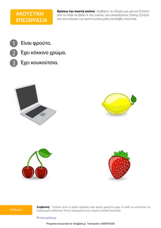 Βρίσκω την σωστή εικόνα: Διαβάστε τις οδηγίες μια-μία και ζητήστε
από το παιδί να βάλει Χ στις εικόνες που αποκλείονται. Επίσης ζητήστε
του να κυκλώσει την σωστή εικόνα μόλις καταλάβει ποια είναι.
Συμβουλή: Τυπώστε αυτό το φύλλο εργασίας όσες φορές χρειαστεί μέχρι το παιδί να κατακτήσει την
συγκεκριμένη δεξιότητα. Έπειτα προχωρήστε στο επόμενο επίπεδο δυσκολίας.
© www.upbility.gr
ΕΠΙΠΕΔΟ 3
1
2
Είναι φρούτο.
Έχει κόκκινο χρώμα.
3 Έχει κουκούτσια.
ΑΚΟΥΣΤΙΚΗ
ΕΠΕΞΕΡΓΑΣΙΑ
Prepared exclusively for info@ikid.gr Transaction: 0008763300
 