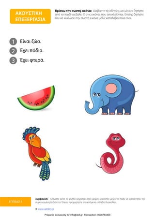 Βρίσκω την σωστή εικόνα: Διαβάστε τις οδηγίες μια-μία και ζητήστε
από το παιδί να βάλει Χ στις εικόνες που αποκλείονται. Επίσης ζητήστε
του να κυκλώσει την σωστή εικόνα μόλις καταλάβει ποια είναι.
Συμβουλή: Τυπώστε αυτό το φύλλο εργασίας όσες φορές χρειαστεί μέχρι το παιδί να κατακτήσει την
συγκεκριμένη δεξιότητα. Έπειτα προχωρήστε στο επόμενο επίπεδο δυσκολίας.
© www.upbility.gr
ΕΠΙΠΕΔΟ 3
1
2
Είναι ζώο.
Έχει πόδια.
3 Έχει φτερά.
ΑΚΟΥΣΤΙΚΗ
ΕΠΕΞΕΡΓΑΣΙΑ
Prepared exclusively for info@ikid.gr Transaction: 0008763300
 