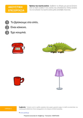 Βρίσκω την σωστή εικόνα: Διαβάστε τις οδηγίες μια-μία και ζητήστε
από το παιδί να βάλει Χ στις εικόνες που αποκλείονται. Επίσης ζητήστε
του να κυκλώσει την σωστή εικόνα μόλις καταλάβει ποια είναι.
Συμβουλή: Τυπώστε αυτό το φύλλο εργασίας όσες φορές χρειαστεί μέχρι το παιδί να κατακτήσει την
συγκεκριμένη δεξιότητα. Έπειτα προχωρήστε στο επόμενο επίπεδο δυσκολίας.
© www.upbility.gr
ΕΠΙΠΕΔΟ 3
1
2
Το βρίσκουμε στο σπίτι.
Είναι κόκκινο.
3 Έχει κουμπιά.
ΑΚΟΥΣΤΙΚΗ
ΕΠΕΞΕΡΓΑΣΙΑ
Prepared exclusively for info@ikid.gr Transaction: 0008763300
 