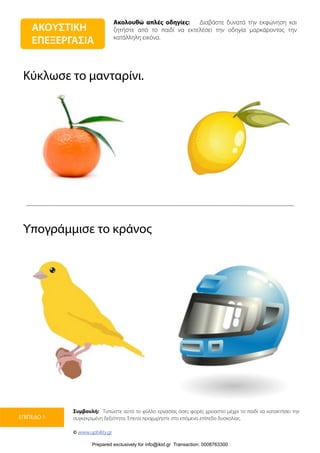 Ακολουθώ απλές οδηγίες: Διαβάστε δυνατά την εκφώνηση και
ζητήστε από το παιδί να εκτελέσει την οδηγία μαρκάροντας την
κατάλληλη εικόνα.
Συμβουλή: Τυπώστε αυτό το φύλλο εργασίας όσες φορές χρειαστεί μέχρι το παιδί να κατακτήσει την
συγκεκριμένη δεξιότητα. Έπειτα προχωρήστε στο επόμενο επίπεδο δυσκολίας.
© www.upbility.gr
ΕΠΙΠΕΔΟ 1
Κύκλωσε το μανταρίνι.
Υπογράμμισε το κράνος
ΑΚΟΥΣΤΙΚΗ
ΕΠΕΞΕΡΓΑΣΙΑ
Prepared exclusively for info@ikid.gr Transaction: 0008763300
 
