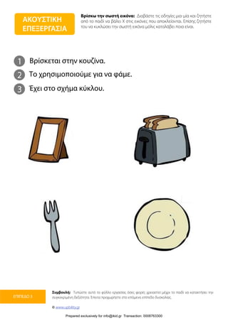 Βρίσκω την σωστή εικόνα: Διαβάστε τις οδηγίες μια-μία και ζητήστε
από το παιδί να βάλει Χ στις εικόνες που αποκλείονται. Επίσης ζητήστε
του να κυκλώσει την σωστή εικόνα μόλις καταλάβει ποια είναι.
Συμβουλή: Τυπώστε αυτό το φύλλο εργασίας όσες φορές χρειαστεί μέχρι το παιδί να κατακτήσει την
συγκεκριμένη δεξιότητα. Έπειτα προχωρήστε στο επόμενο επίπεδο δυσκολίας.
© www.upbility.gr
ΕΠΙΠΕΔΟ 3
1
2
Βρίσκεται στην κουζίνα.
Το χρησιμοποιούμε για να φάμε.
3 Έχει στο σχήμα κύκλου.
ΑΚΟΥΣΤΙΚΗ
ΕΠΕΞΕΡΓΑΣΙΑ
Prepared exclusively for info@ikid.gr Transaction: 0008763300
 