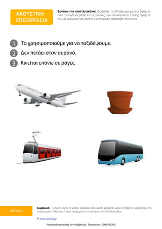 Βρίσκω την σωστή εικόνα: Διαβάστε τις οδηγίες μια-μία και ζητήστε
από το παιδί να βάλει Χ στις εικόνες που αποκλείονται. Επίσης ζητήστε
του να κυκλώσει την σωστή εικόνα μόλις καταλάβει ποια είναι.
Συμβουλή: Τυπώστε αυτό το φύλλο εργασίας όσες φορές χρειαστεί μέχρι το παιδί να κατακτήσει την
συγκεκριμένη δεξιότητα. Έπειτα προχωρήστε στο επόμενο επίπεδο δυσκολίας.
© www.upbility.gr
ΕΠΙΠΕΔΟ 3
1
2
Το χρησιμοποιούμε για να ταξιδέψουμε.
Δεν πετάει στον ουρανό.
3 Κινείται επάνω σε ράγες.
ΑΚΟΥΣΤΙΚΗ
ΕΠΕΞΕΡΓΑΣΙΑ
Prepared exclusively for info@ikid.gr Transaction: 0008763300
 