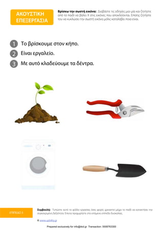 Βρίσκω την σωστή εικόνα: Διαβάστε τις οδηγίες μια-μία και ζητήστε
από το παιδί να βάλει Χ στις εικόνες που αποκλείονται. Επίσης ζητήστε
του να κυκλώσει την σωστή εικόνα μόλις καταλάβει ποια είναι.
Συμβουλή: Τυπώστε αυτό το φύλλο εργασίας όσες φορές χρειαστεί μέχρι το παιδί να κατακτήσει την
συγκεκριμένη δεξιότητα. Έπειτα προχωρήστε στο επόμενο επίπεδο δυσκολίας.
© www.upbility.gr
ΕΠΙΠΕΔΟ 3
1
2
Το βρίσκουμε στον κήπο.
Είναι εργαλείο.
3 Με αυτό κλαδεύουμε τα δέντρα.
ΑΚΟΥΣΤΙΚΗ
ΕΠΕΞΕΡΓΑΣΙΑ
Prepared exclusively for info@ikid.gr Transaction: 0008763300
 