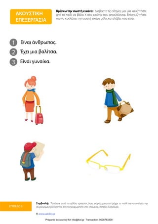 Βρίσκω την σωστή εικόνα: Διαβάστε τις οδηγίες μια-μία και ζητήστε
από το παιδί να βάλει Χ στις εικόνες που αποκλείονται. Επίσης ζητήστε
του να κυκλώσει την σωστή εικόνα μόλις καταλάβει ποια είναι.
Συμβουλή: Τυπώστε αυτό το φύλλο εργασίας όσες φορές χρειαστεί μέχρι το παιδί να κατακτήσει την
συγκεκριμένη δεξιότητα. Έπειτα προχωρήστε στο επόμενο επίπεδο δυσκολίας.
© www.upbility.gr
ΕΠΙΠΕΔΟ 3
1
2
Είναι άνθρωπος.
Έχει μια βαλίτσα.
3 Είναι γυναίκα.
ΑΚΟΥΣΤΙΚΗ
ΕΠΕΞΕΡΓΑΣΙΑ
Prepared exclusively for info@ikid.gr Transaction: 0008763300
 