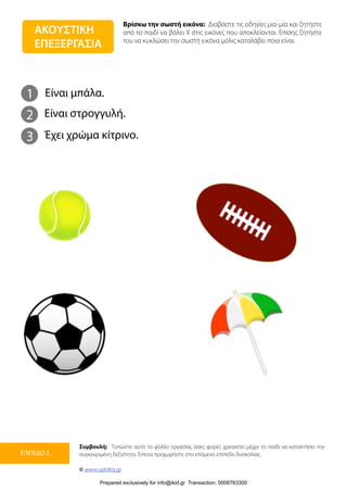 Βρίσκω την σωστή εικόνα: Διαβάστε τις οδηγίες μια-μία και ζητήστε
από το παιδί να βάλει Χ στις εικόνες που αποκλείονται. Επίσης ζητήστε
του να κυκλώσει την σωστή εικόνα μόλις καταλάβει ποια είναι.
Συμβουλή: Τυπώστε αυτό το φύλλο εργασίας όσες φορές χρειαστεί μέχρι το παιδί να κατακτήσει την
συγκεκριμένη δεξιότητα. Έπειτα προχωρήστε στο επόμενο επίπεδο δυσκολίας.
© www.upbility.gr
ΕΠΙΠΕΔΟ 3
1
2
Είναι μπάλα.
Είναι στρογγυλή.
3 Έχει χρώμα κίτρινο.
ΑΚΟΥΣΤΙΚΗ
ΕΠΕΞΕΡΓΑΣΙΑ
Prepared exclusively for info@ikid.gr Transaction: 0008763300
 