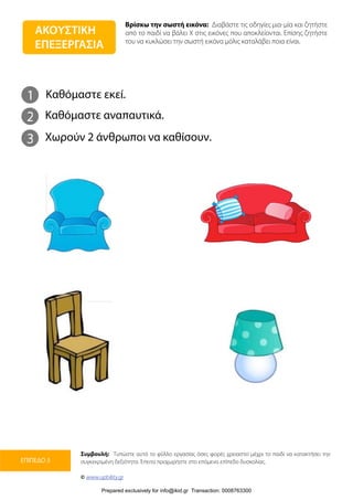 Βρίσκω την σωστή εικόνα: Διαβάστε τις οδηγίες μια-μία και ζητήστε
από το παιδί να βάλει Χ στις εικόνες που αποκλείονται. Επίσης ζητήστε
του να κυκλώσει την σωστή εικόνα μόλις καταλάβει ποια είναι.
Συμβουλή: Τυπώστε αυτό το φύλλο εργασίας όσες φορές χρειαστεί μέχρι το παιδί να κατακτήσει την
συγκεκριμένη δεξιότητα. Έπειτα προχωρήστε στο επόμενο επίπεδο δυσκολίας.
© www.upbility.gr
ΕΠΙΠΕΔΟ 3
1
2
Καθόμαστε εκεί.
Καθόμαστε αναπαυτικά.
3 Χωρούν 2 άνθρωποι να καθίσουν.
ΑΚΟΥΣΤΙΚΗ
ΕΠΕΞΕΡΓΑΣΙΑ
Prepared exclusively for info@ikid.gr Transaction: 0008763300
 