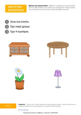 Βρίσκω την σωστή εικόνα: Διαβάστε τις οδηγίες μια-μία και ζητήστε
από το παιδί να βάλει Χ στις εικόνες που αποκλείονται. Επίσης ζητήστε
του να κυκλώσει την σωστή εικόνα μόλις καταλάβει ποια είναι.
Συμβουλή: Τυπώστε αυτό το φύλλο εργασίας όσες φορές χρειαστεί μέχρι το παιδί να κατακτήσει την
συγκεκριμένη δεξιότητα. Έπειτα προχωρήστε στο επόμενο επίπεδο δυσκολίας.
© www.upbility.gr
ΕΠΙΠΕΔΟ 3
1
2
Είναι ένα έπιπλο.
Έχει καφέ χρώμα.
3 Έχει 4 συρτάρια.
ΑΚΟΥΣΤΙΚΗ
ΕΠΕΞΕΡΓΑΣΙΑ
Prepared exclusively for info@ikid.gr Transaction: 0008763300
 