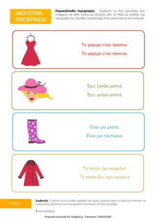 Παρακολουθώ περιγραφές: Διαβάστε τις δύο προτάσεις που
υπάρχουν σε κάθε εικόνα και ζητήστε από το παιδί να επιλέξει την
περιγραφή που ταιριάζει περισσότερο στην εικόνα και να την κυκλώσει.
Συμβουλή: Τυπώστε αυτό το φύλλο εργασίας όσες φορές χρειαστεί μέχρι το παιδί να κατακτήσει την
συγκεκριμένη δεξιότητα. Έπειτα προχωρήστε στο επόμενο επίπεδο δυσκολίας.
© www.upbility.gr
ΕΠΙΠΕΔΟ 1
ΑΚΟΥΣΤΙΚΗ
ΕΠΕΞΕΡΓΑΣΙΑ
Το φόρεµα είναι πράσινο.
Το φόρεµα είναι κόκκινο.
Έχει ξανθά µαλλιά.
Έχει µαύρα µαλλιά.
Είναι µία µπότα.
Είναι µια παντόφλα.
Το παλτό έχει κουµπιά.
Το παλτό δεν έχει κουµπιά
Prepared exclusively for info@ikid.gr Transaction: 0008763300
 