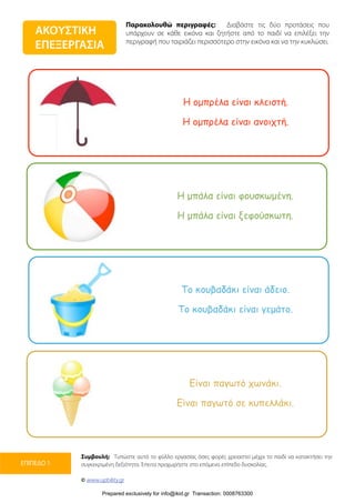 Παρακολουθώ περιγραφές: Διαβάστε τις δύο προτάσεις που
υπάρχουν σε κάθε εικόνα και ζητήστε από το παιδί να επιλέξει την
περιγραφή που ταιριάζει περισσότερο στην εικόνα και να την κυκλώσει.
Συμβουλή: Τυπώστε αυτό το φύλλο εργασίας όσες φορές χρειαστεί μέχρι το παιδί να κατακτήσει την
συγκεκριμένη δεξιότητα. Έπειτα προχωρήστε στο επόμενο επίπεδο δυσκολίας.
© www.upbility.gr
ΕΠΙΠΕΔΟ 1
ΑΚΟΥΣΤΙΚΗ
ΕΠΕΞΕΡΓΑΣΙΑ
Η οµπρέλα είναι κλειστή.
Η οµπρέλα είναι ανοιχτή.
Η µπάλα είναι φουσκωµένη.
Η µπάλα είναι ξεφούσκωτη.
Το κουβαδάκι είναι άδειο.
Το κουβαδάκι είναι γεµάτο.
Είναι παγωτό χωνάκι.
Είναι παγωτό σε κυπελλάκι.
Prepared exclusively for info@ikid.gr Transaction: 0008763300
 