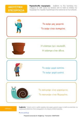 Παρακολουθώ περιγραφές: Διαβάστε τις δύο προτάσεις που
υπάρχουν σε κάθε εικόνα και ζητήστε από το παιδί να επιλέξει την
περιγραφή που ταιριάζει περισσότερο στην εικόνα και να την κυκλώσει.
Συμβουλή: Τυπώστε αυτό το φύλλο εργασίας όσες φορές χρειαστεί μέχρι το παιδί να κατακτήσει την
συγκεκριμένη δεξιότητα. Έπειτα προχωρήστε στο επόμενο επίπεδο δυσκολίας.
© www.upbility.gr
ΕΠΙΠΕΔΟ 1
ΑΚΟΥΣΤΙΚΗ
ΕΠΕΞΕΡΓΑΣΙΑ
Το αγόρι µας χαιρετά.
Το αγόρι είναι λυπηµένο.
Η γλάστρα έχει λουλούδι.
Η γλάστρα είναι άδεια.
Το αγόρι φορά καπέλο.
Το αγόρι φορά γυαλιά.
Το σαλιγκάρι είναι χαρούµενο.
Το σαλιγκάρι είναι θυµωµένο.
Prepared exclusively for info@ikid.gr Transaction: 0008763300
 