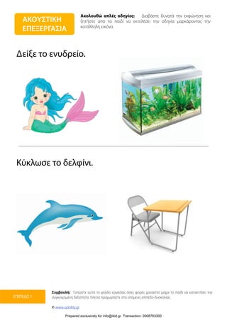 Ακολουθώ απλές οδηγίες: Διαβάστε δυνατά την εκφώνηση και
ζητήστε από το παιδί να εκτελέσει την οδηγία μαρκάροντας την
κατάλληλη εικόνα.
Συμβουλή: Τυπώστε αυτό το φύλλο εργασίας όσες φορές χρειαστεί μέχρι το παιδί να κατακτήσει την
συγκεκριμένη δεξιότητα. Έπειτα προχωρήστε στο επόμενο επίπεδο δυσκολίας.
© www.upbility.gr
ΕΠΙΠΕΔΟ 1
Δείξε το ενυδρείο.
Κύκλωσε το δελφίνι.
ΑΚΟΥΣΤΙΚΗ
ΕΠΕΞΕΡΓΑΣΙΑ
Prepared exclusively for info@ikid.gr Transaction: 0008763300
 