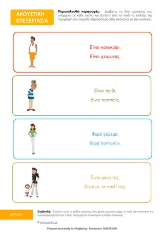 Παρακολουθώ περιγραφές: Διαβάστε τις δύο προτάσεις που
υπάρχουν σε κάθε εικόνα και ζητήστε από το παιδί να επιλέξει την
περιγραφή που ταιριάζει περισσότερο στην εικόνα και να την κυκλώσει.
Συμβουλή: Τυπώστε αυτό το φύλλο εργασίας όσες φορές χρειαστεί μέχρι το παιδί να κατακτήσει την
συγκεκριμένη δεξιότητα. Έπειτα προχωρήστε στο επόμενο επίπεδο δυσκολίας.
© www.upbility.gr
ΕΠΙΠΕΔΟ 1
ΑΚΟΥΣΤΙΚΗ
ΕΠΕΞΕΡΓΑΣΙΑ
Είναι καλοκαίρι.
Είναι χειµώνας.
Είναι παιδί.
Είναι παππούς.
Φορά φόρεµα.
Φορά παντελόνι.
Είναι µόνη της.
Είναι µε το παιδί της.
Prepared exclusively for info@ikid.gr Transaction: 0008763300
 