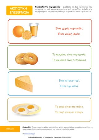 Παρακολουθώ περιγραφές: Διαβάστε τις δύο προτάσεις που
υπάρχουν σε κάθε εικόνα και ζητήστε από το παιδί να επιλέξει την
περιγραφή που ταιριάζει περισσότερο στην εικόνα και να την κυκλώσει.
Συμβουλή: Τυπώστε αυτό το φύλλο εργασίας όσες φορές χρειαστεί μέχρι το παιδί να κατακτήσει την
συγκεκριμένη δεξιότητα. Έπειτα προχωρήστε στο επόμενο επίπεδο δυσκολίας.
© www.upbility.gr
ΕΠΙΠΕΔΟ 1
ΑΚΟΥΣΤΙΚΗ
ΕΠΕΞΕΡΓΑΣΙΑ
Είναι χυµός πορτοκάλι.
Είναι χυµός µήλου.
Τα ψωµάκια είναι στρογγυλά.
Τα ψωµάκια είναι τετράγωνα.
Είναι κίτρινο τυρί.
Είναι τυρί φέτα.
Τα αυγά είναι στο πιάτο.
Τα αυγά είναι σε ποτήρι.
Prepared exclusively for info@ikid.gr Transaction: 0008763300
 