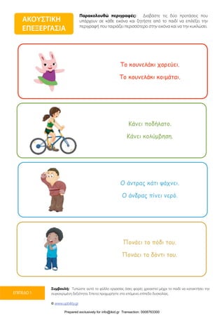 Παρακολουθώ περιγραφές: Διαβάστε τις δύο προτάσεις που
υπάρχουν σε κάθε εικόνα και ζητήστε από το παιδί να επιλέξει την
περιγραφή που ταιριάζει περισσότερο στην εικόνα και να την κυκλώσει.
Συμβουλή: Τυπώστε αυτό το φύλλο εργασίας όσες φορές χρειαστεί μέχρι το παιδί να κατακτήσει την
συγκεκριμένη δεξιότητα. Έπειτα προχωρήστε στο επόμενο επίπεδο δυσκολίας.
© www.upbility.gr
ΕΠΙΠΕΔΟ 1
ΑΚΟΥΣΤΙΚΗ
ΕΠΕΞΕΡΓΑΣΙΑ
Το κουνελάκι χορεύει.
Το κουνελάκι κοιµάται.
Κάνει ποδήλατο.
Κάνει κολύµβηση.
Ο άντρας κάτι ψάχνει.
Ο άνδρας πίνει νερό.
Πονάει το πόδι του.
Πονάει το δόντι του.
Prepared exclusively for info@ikid.gr Transaction: 0008763300
 
