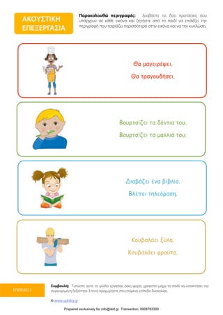 Παρακολουθώ περιγραφές: Διαβάστε τις δύο προτάσεις που
υπάρχουν σε κάθε εικόνα και ζητήστε από το παιδί να επιλέξει την
περιγραφή που ταιριάζει περισσότερο στην εικόνα και να την κυκλώσει.
Συμβουλή: Τυπώστε αυτό το φύλλο εργασίας όσες φορές χρειαστεί μέχρι το παιδί να κατακτήσει την
συγκεκριμένη δεξιότητα. Έπειτα προχωρήστε στο επόμενο επίπεδο δυσκολίας.
© www.upbility.gr
ΕΠΙΠΕΔΟ 1
ΑΚΟΥΣΤΙΚΗ
ΕΠΕΞΕΡΓΑΣΙΑ
Θα µαγειρέψει.
Θα τραγουδήσει.
Βουρτσίζει τα δόντια του.
Βουρτσίζει τα µαλλιά του.
Διαβάζει ένα βιβλίο.
Βλέπει τηλεόραση.
Κουβαλάει ξύλα.
Κουβαλάει φρούτα.
Prepared exclusively for info@ikid.gr Transaction: 0008763300
 